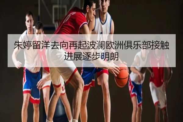朱婷留洋去向再起波澜欧洲俱乐部接触进展逐步明朗