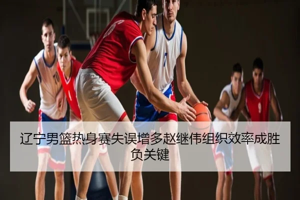 辽宁男篮热身赛失误增多赵继伟组织效率成胜负关键