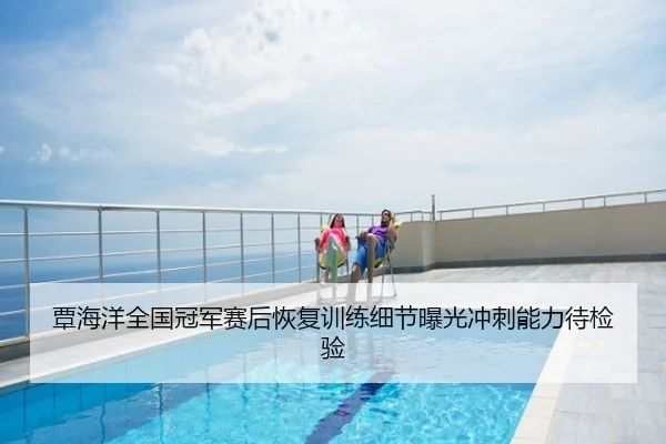 覃海洋全国冠军赛后恢复训练细节曝光冲刺能力待检验