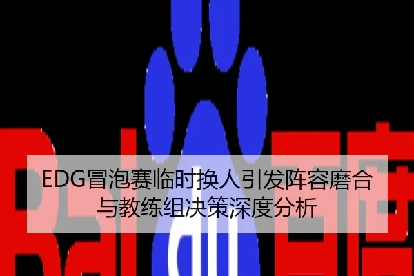 EDG冒泡赛临时换人引发阵容磨合与教练组决策深度分析